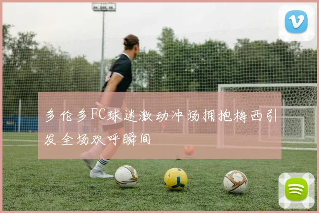 多伦多FC球迷激动冲场拥抱梅西引发全场欢呼瞬间