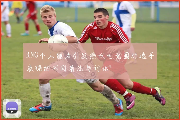RNG个人能力引发热议电竞圈对选手表现的不同看法与讨论