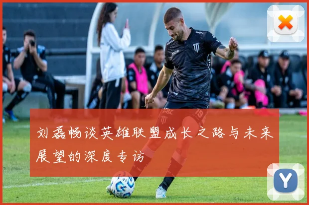 刘磊畅谈英雄联盟成长之路与未来展望的深度专访