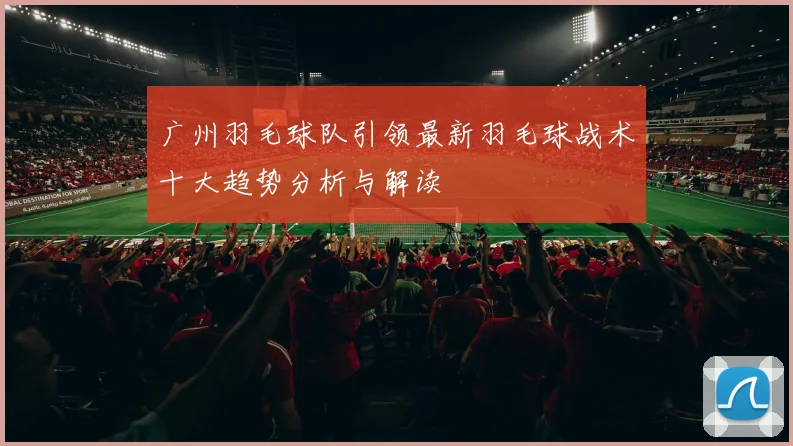 广州羽毛球队引领最新羽毛球战术十大趋势分析与解读