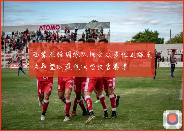 西蒙尼强调球队机会众多但进球乏力希望以最佳状态收官赛季