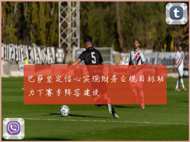 巴萨坚定信心实现财务合规目标助力下赛季阵容建设